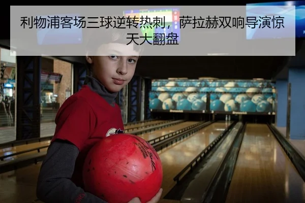 利物浦客场三球逆转热刺，萨拉赫双响导演惊天大翻盘